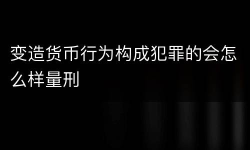 变造货币行为构成犯罪的会怎么样量刑