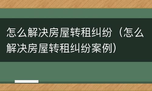 怎么解决房屋转租纠纷（怎么解决房屋转租纠纷案例）