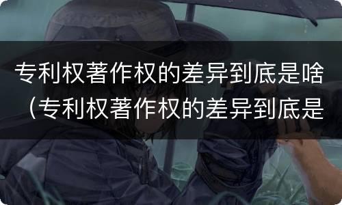 专利权著作权的差异到底是啥（专利权著作权的差异到底是啥意思）