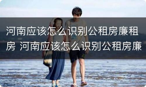 河南应该怎么识别公租房廉租房 河南应该怎么识别公租房廉租房的真假