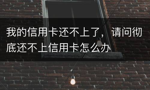 我的信用卡还不上了，请问彻底还不上信用卡怎么办