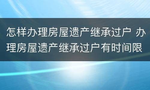 怎样办理房屋遗产继承过户 办理房屋遗产继承过户有时间限制吗