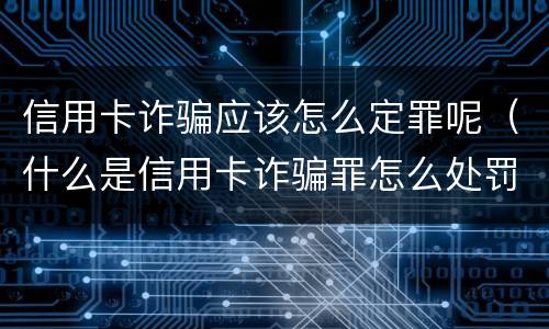 信用卡诈骗应该怎么定罪呢（什么是信用卡诈骗罪怎么处罚）