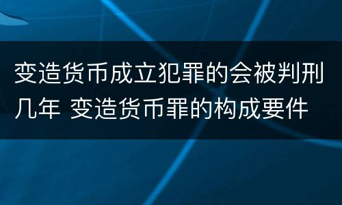 变造货币成立犯罪的会被判刑几年 变造货币罪的构成要件
