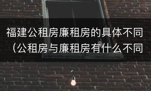 福建公租房廉租房的具体不同（公租房与廉租房有什么不同）