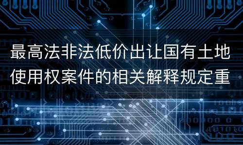 最高法非法低价出让国有土地使用权案件的相关解释规定重要内容都有哪些