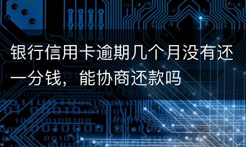 银行信用卡逾期几个月没有还一分钱，能协商还款吗
