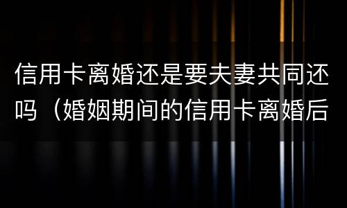 信用卡离婚还是要夫妻共同还吗（婚姻期间的信用卡离婚后）