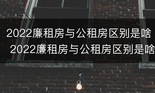 2022廉租房与公租房区别是啥 2022廉租房与公租房区别是啥呢