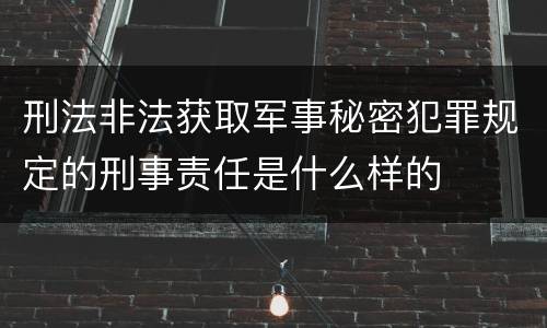 刑法非法获取军事秘密犯罪规定的刑事责任是什么样的