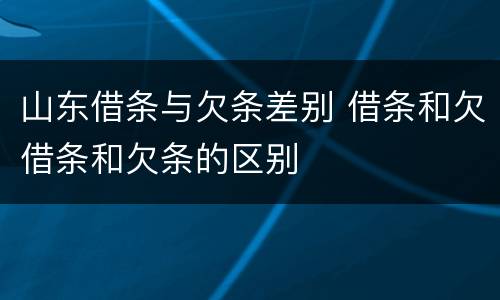 山东借条与欠条差别 借条和欠借条和欠条的区别