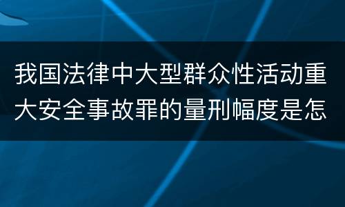我国法律中大型群众性活动重大安全事故罪的量刑幅度是怎样的