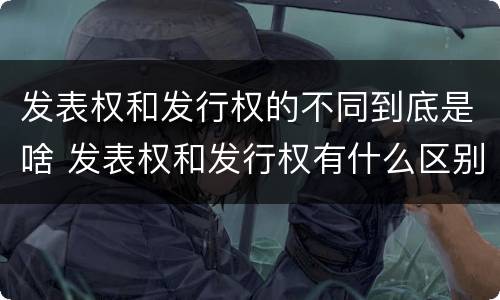 发表权和发行权的不同到底是啥 发表权和发行权有什么区别