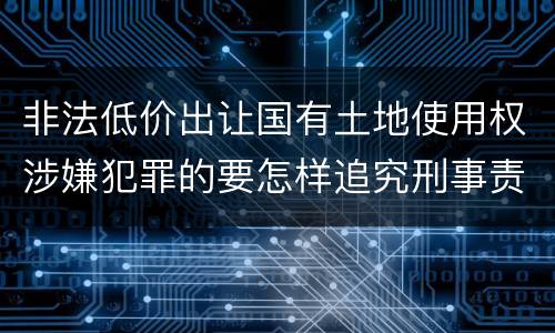 非法低价出让国有土地使用权涉嫌犯罪的要怎样追究刑事责任
