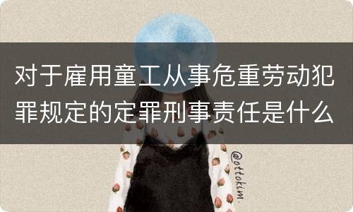 对于雇用童工从事危重劳动犯罪规定的定罪刑事责任是什么样的