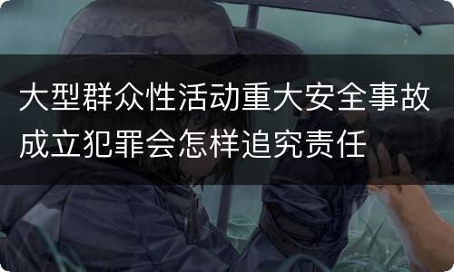 大型群众性活动重大安全事故成立犯罪会怎样追究责任