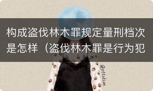 构成盗伐林木罪规定量刑档次是怎样（盗伐林木罪是行为犯吗）