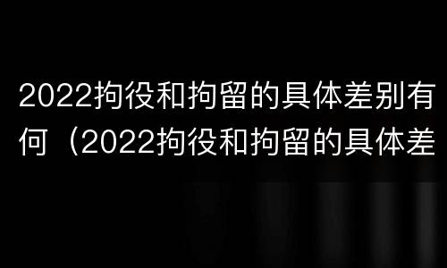 2022拘役和拘留的具体差别有何（2022拘役和拘留的具体差别有何不同）