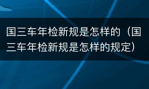 国三车年检新规是怎样的（国三车年检新规是怎样的规定）