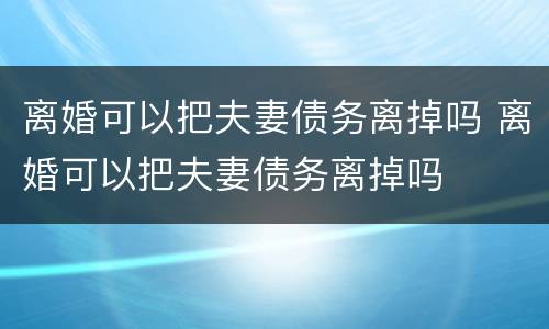 离婚可以把夫妻债务离掉吗 离婚可以把夫妻债务离掉吗