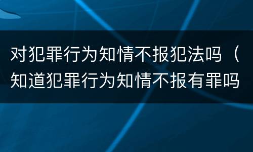 对犯罪行为知情不报犯法吗（知道犯罪行为知情不报有罪吗）