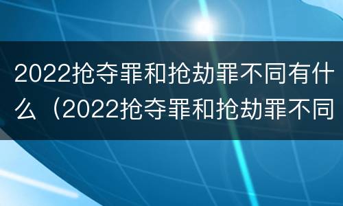 2022抢夺罪和抢劫罪不同有什么（2022抢夺罪和抢劫罪不同有什么影响）