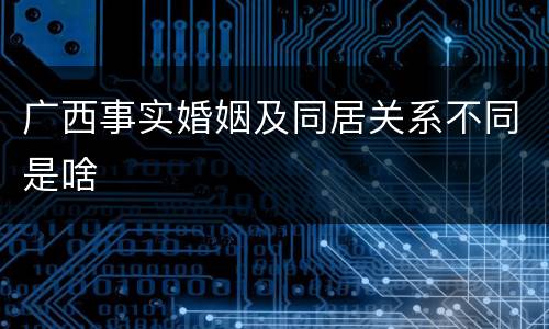 广西事实婚姻及同居关系不同是啥