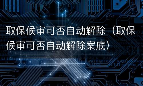 取保候审可否自动解除（取保候审可否自动解除案底）