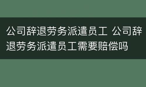 公司辞退劳务派遣员工 公司辞退劳务派遣员工需要赔偿吗