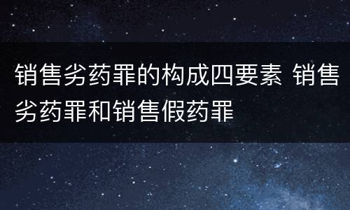 销售劣药罪的构成四要素 销售劣药罪和销售假药罪