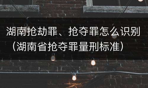 湖南抢劫罪、抢夺罪怎么识别（湖南省抢夺罪量刑标准）