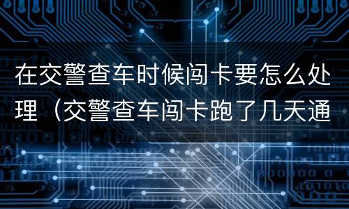 在交警查车时候闯卡要怎么处理（交警查车闯卡跑了几天通知）
