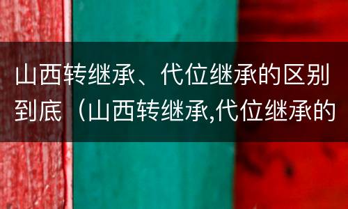 山西转继承、代位继承的区别到底（山西转继承,代位继承的区别到底是什么）