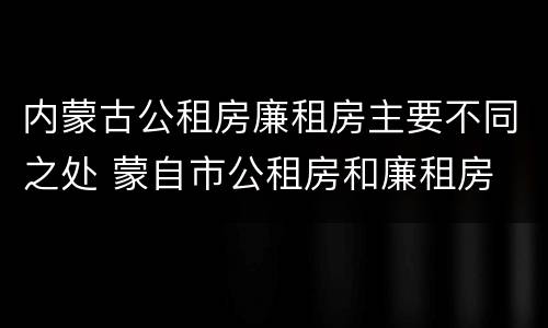 内蒙古公租房廉租房主要不同之处 蒙自市公租房和廉租房