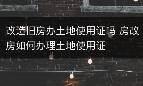 改造旧房办土地使用证吗 房改房如何办理土地使用证
