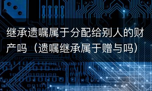 继承遗嘱属于分配给别人的财产吗（遗嘱继承属于赠与吗）