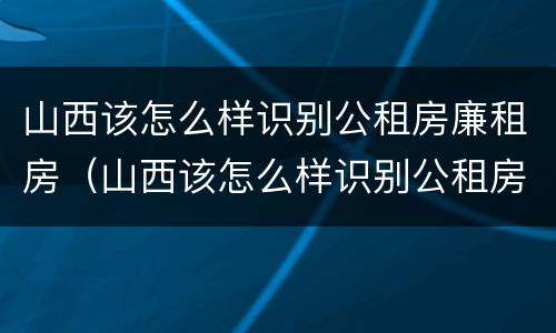 山西该怎么样识别公租房廉租房（山西该怎么样识别公租房廉租房呢）