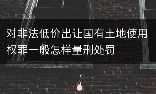 对非法低价出让国有土地使用权罪一般怎样量刑处罚