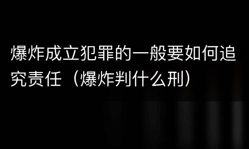 爆炸成立犯罪的一般要如何追究责任（爆炸判什么刑）