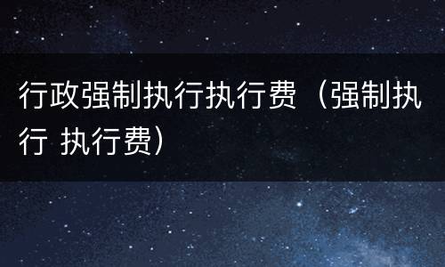 行政强制执行执行费（强制执行 执行费）