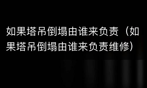 如果塔吊倒塌由谁来负责（如果塔吊倒塌由谁来负责维修）