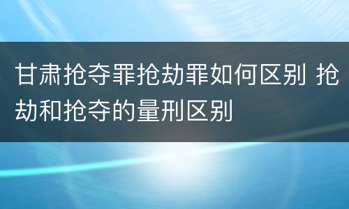 甘肃抢夺罪抢劫罪如何区别 抢劫和抢夺的量刑区别
