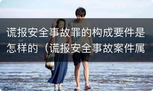 谎报安全事故罪的构成要件是怎样的（谎报安全事故案件属于涉嫌安全生产犯罪案件）