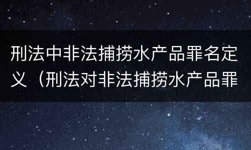 刑法中非法捕捞水产品罪名定义（刑法对非法捕捞水产品罪的定罪标准）