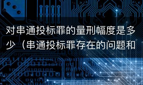 对串通投标罪的量刑幅度是多少（串通投标罪存在的问题和对策）