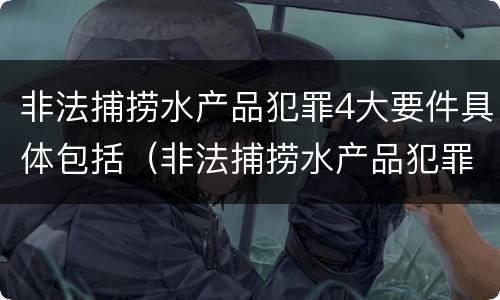非法捕捞水产品犯罪4大要件具体包括（非法捕捞水产品犯罪4大要件具体包括哪些）