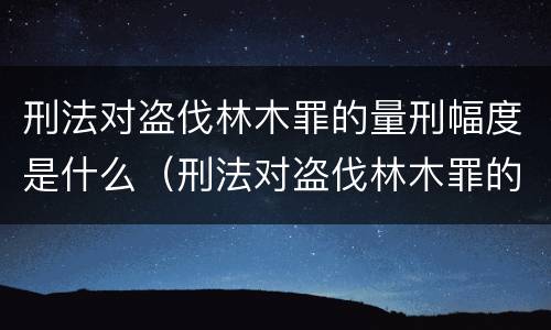 刑法对盗伐林木罪的量刑幅度是什么（刑法对盗伐林木罪的量刑幅度是什么意思）