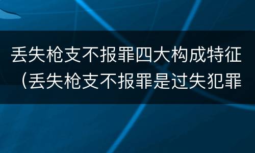 丢失枪支不报罪四大构成特征（丢失枪支不报罪是过失犯罪吗）