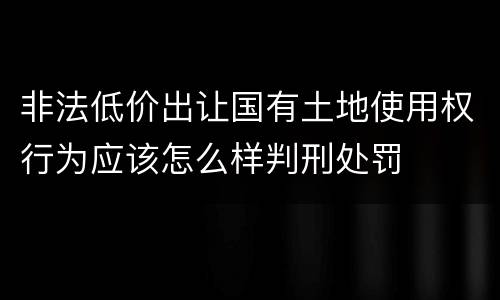 非法低价出让国有土地使用权行为应该怎么样判刑处罚