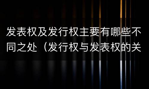 发表权及发行权主要有哪些不同之处（发行权与发表权的关系）